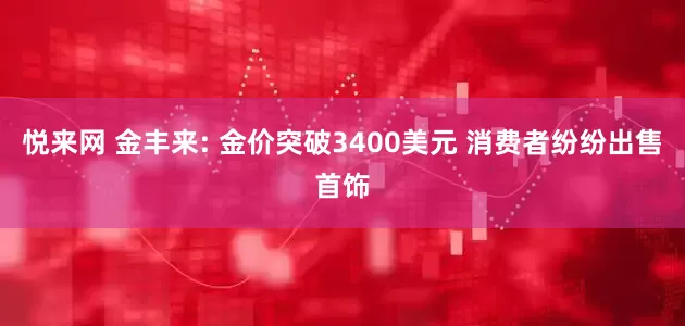 悦来网 金丰来: 金价突破3400美元 消费者纷纷出售首饰