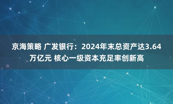 京海策略 广发银行：2024年末总资产达3.64万亿元 核心一级资本充足率创新高