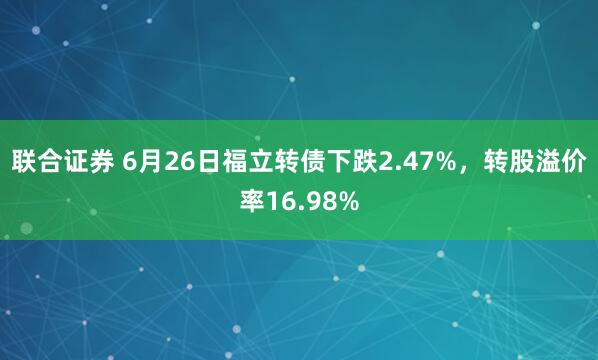 联合证券 6月26日福立转债下跌2.47%，转股溢价率16.98%