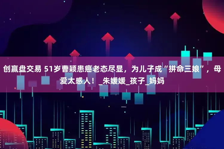 创赢盘交易 51岁曹颖患癌老态尽显，为儿子成“拼命三娘”，母爱太感人！_朱媛媛_孩子_妈妈