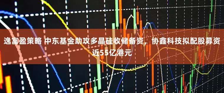 逸富盈策略 中东基金助攻多晶硅收储备资，协鑫科技拟配股募资近55亿港元